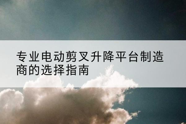 崇川电动剪叉升降平台厂家-专业电动剪叉升降平台制造商的选择指南