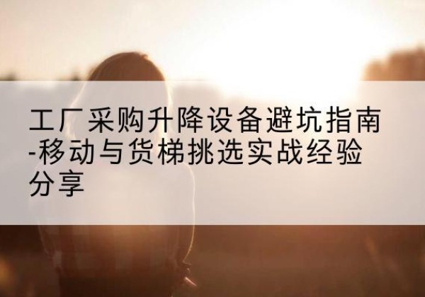 崇川移动式升降机怎么选-工厂采购升降设备避坑指南-移动与货梯挑选实战经验分享