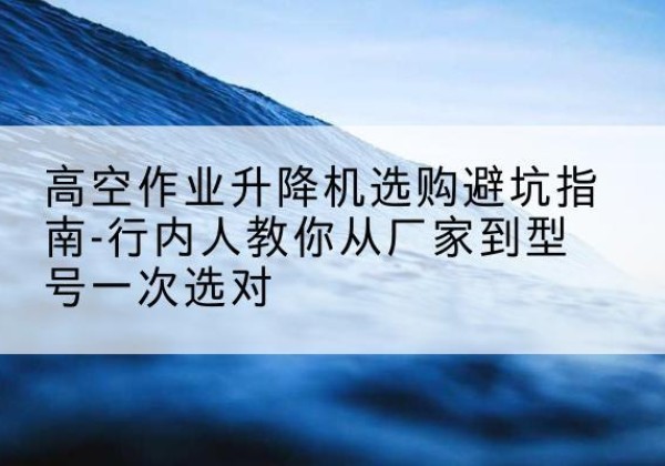 崇川升降平台厂家-高空作业升降机选购避坑指南-行内人教你从厂家到型号一次选对