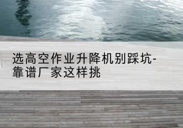 崇川剪叉式升降机厂家-选高空作业升降机别踩坑-靠谱厂家这样挑