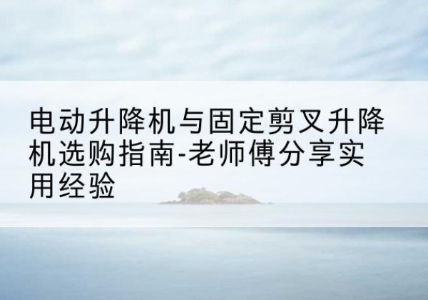 崇川电动升降机怎么选-电动升降机与固定剪叉升降机选购指南-老师傅分享实用经验
