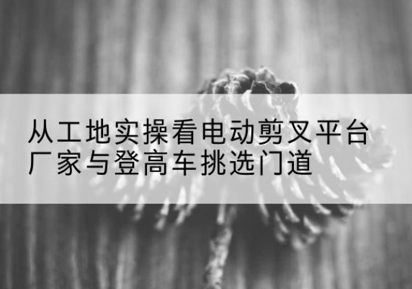 崇川电动剪叉升降平台厂家-从工地实操看电动剪叉平台厂家与登高车挑选门道