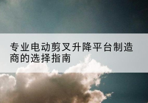 崇川电动剪叉升降平台厂家-专业电动剪叉升降平台制造商的选择指南